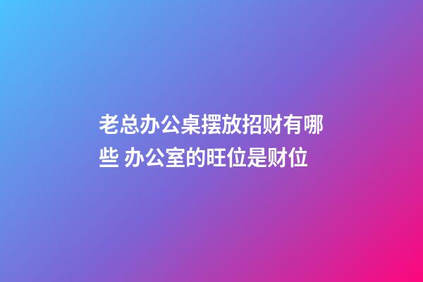 老总办公桌摆放招财有哪些 办公室的旺位是财位
